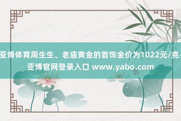 亚博体育周生生、老庙黄金的首饰金价为1022元/克-亚博官网登录入口 www.yabo.com