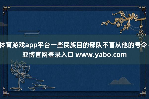 体育游戏app平台一些民族目的部队不盲从他的号令-亚博官网登录入口 www.yabo.com