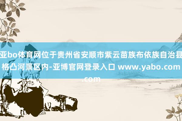 亚bo体育网位于贵州省安顺市紫云苗族布依族自治县格凸河景区内-亚博官网登录入口 www.yabo.com