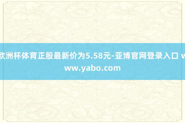 欧洲杯体育正股最新价为5.58元-亚博官网登录入口 www.yabo.com