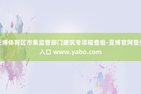 亚博体育区市集监管部门建筑专项稽查组-亚博官网登录入口 www.yabo.com