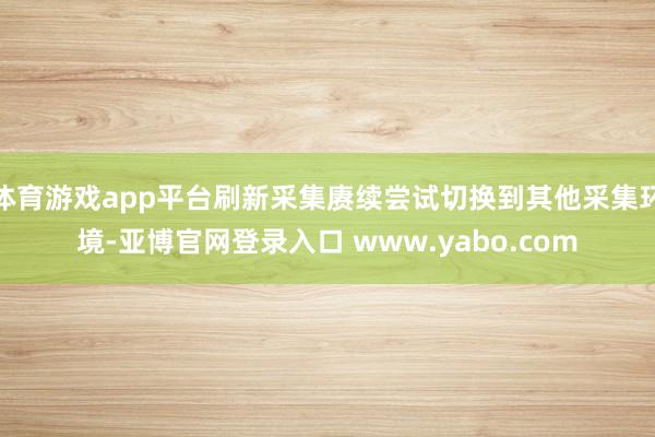 体育游戏app平台刷新采集赓续尝试切换到其他采集环境-亚博官网登录入口 www.yabo.com