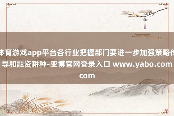体育游戏app平台各行业把握部门要进一步加强策略传导和融资耕种-亚博官网登录入口 www.yabo.com