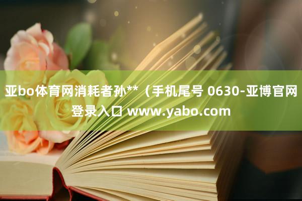 亚bo体育网消耗者孙**（手机尾号 0630-亚博官网登录入口 www.yabo.com