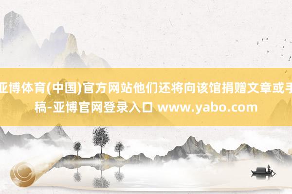 亚博体育(中国)官方网站他们还将向该馆捐赠文章或手稿-亚博官网登录入口 www.yabo.com