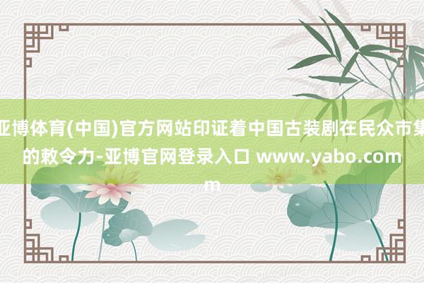 亚博体育(中国)官方网站印证着中国古装剧在民众市集的敕令力-亚博官网登录入口 www.yabo.com