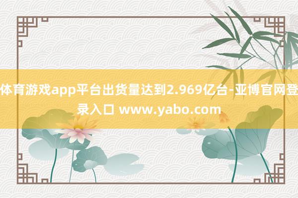 体育游戏app平台出货量达到2.969亿台-亚博官网登录入口 www.yabo.com
