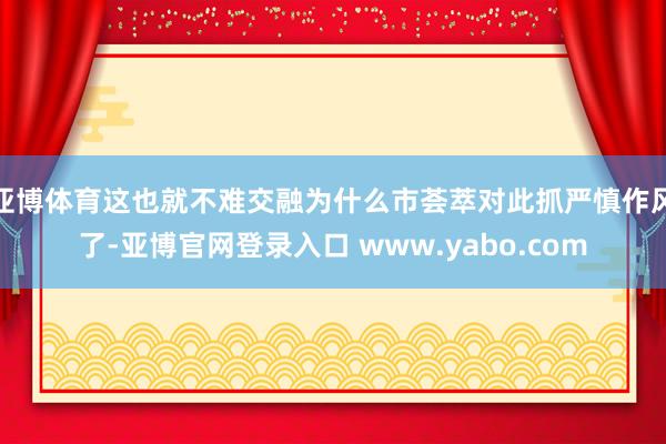 亚博体育这也就不难交融为什么市荟萃对此抓严慎作风了-亚博官网登录入口 www.yabo.com