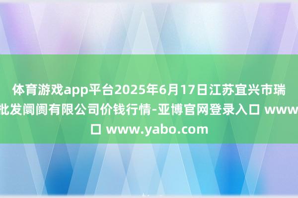 体育游戏app平台2025年6月17日江苏宜兴市瑞德蔬菜果品批发阛阓有限公司价钱行情-亚博官网登录入口 www.yabo.com