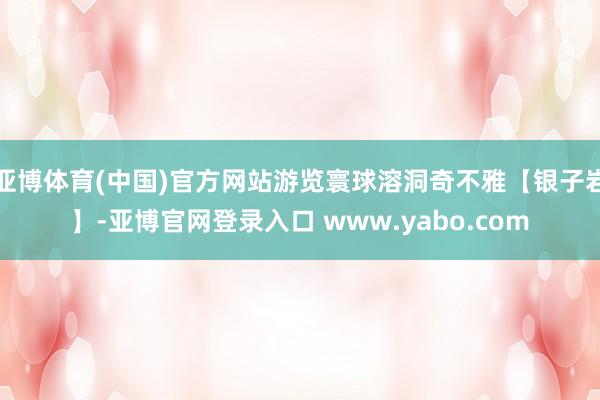 亚博体育(中国)官方网站游览寰球溶洞奇不雅【银子岩】-亚博官网登录入口 www.yabo.com