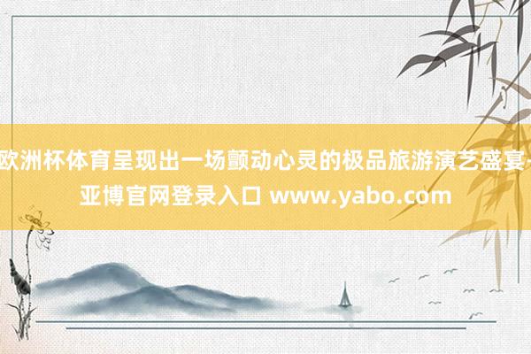 欧洲杯体育呈现出一场颤动心灵的极品旅游演艺盛宴-亚博官网登录入口 www.yabo.com