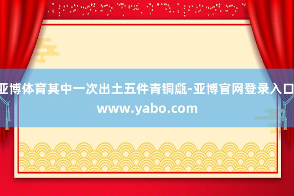 亚博体育其中一次出土五件青铜甗-亚博官网登录入口 www.yabo.com