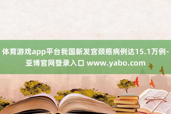 体育游戏app平台我国新发宫颈癌病例达15.1万例-亚博官网登录入口 www.yabo.com