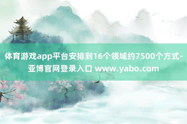 体育游戏app平台安排到16个领域约7500个方式-亚博官网登录入口 www.yabo.com