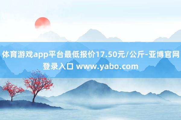 体育游戏app平台最低报价17.50元/公斤-亚博官网登录入口 www.yabo.com