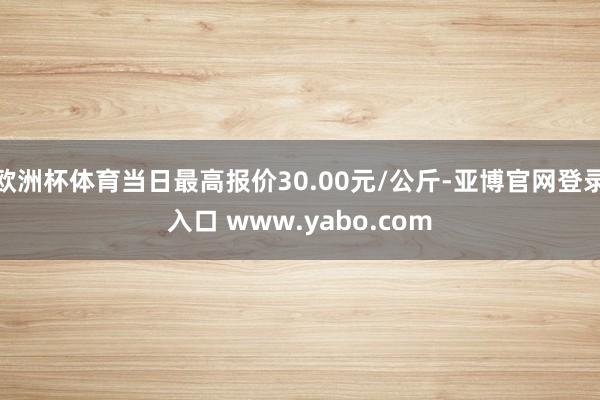 欧洲杯体育当日最高报价30.00元/公斤-亚博官网登录入口 www.yabo.com