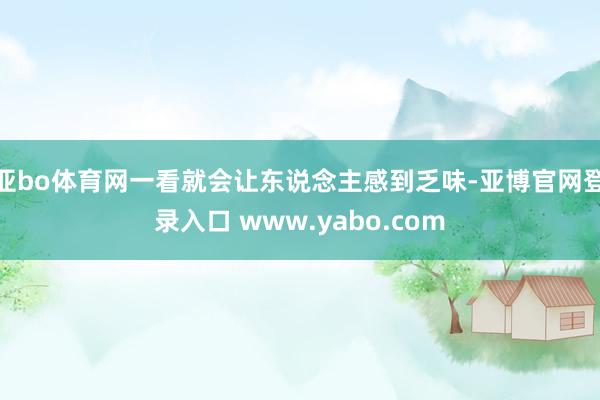亚bo体育网一看就会让东说念主感到乏味-亚博官网登录入口 www.yabo.com