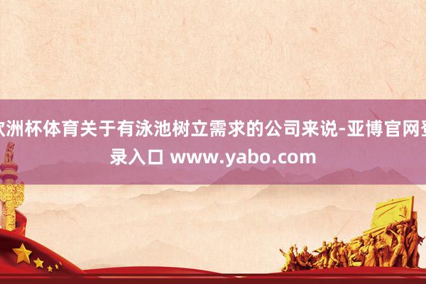 欧洲杯体育关于有泳池树立需求的公司来说-亚博官网登录入口 www.yabo.com
