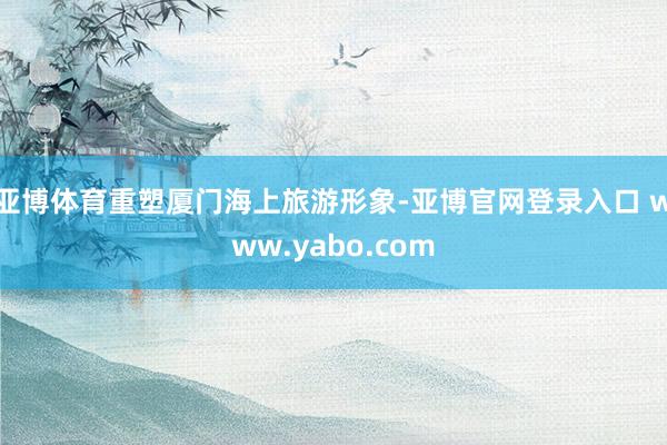 亚博体育重塑厦门海上旅游形象-亚博官网登录入口 www.yabo.com