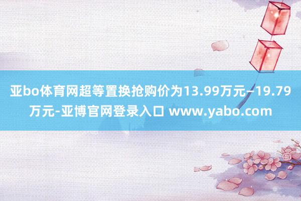 亚bo体育网超等置换抢购价为13.99万元—19.79万元-亚博官网登录入口 www.yabo.com