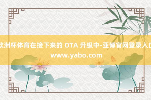 欧洲杯体育在接下来的 OTA 升级中-亚博官网登录入口 www.yabo.com