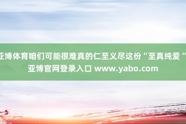 亚博体育咱们可能很难真的仁至义尽这份“至真纯爱“-亚博官网登录入口 www.yabo.com