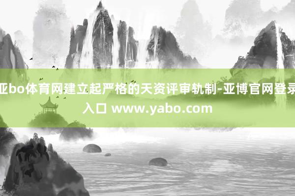 亚bo体育网建立起严格的天资评审轨制-亚博官网登录入口 www.yabo.com