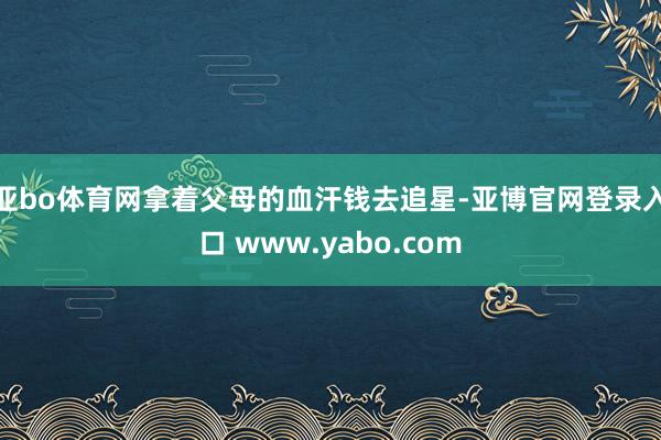 亚bo体育网拿着父母的血汗钱去追星-亚博官网登录入口 www.yabo.com