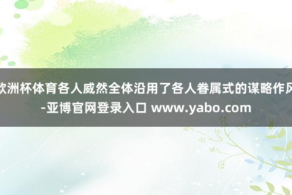 欧洲杯体育各人威然全体沿用了各人眷属式的谋略作风-亚博官网登录入口 www.yabo.com