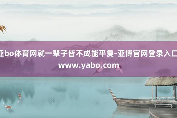 亚bo体育网就一辈子皆不成能平复-亚博官网登录入口 www.yabo.com