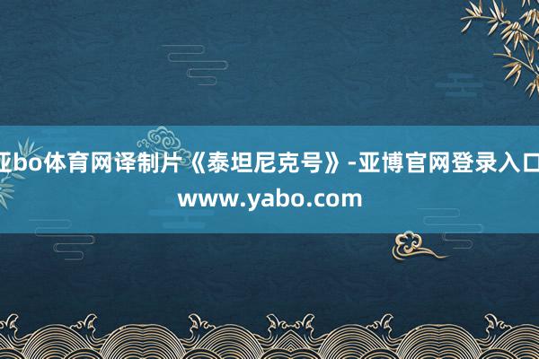 亚bo体育网译制片《泰坦尼克号》-亚博官网登录入口 www.yabo.com