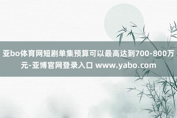亚bo体育网短剧单集预算可以最高达到700-800万元-亚博官网登录入口 www.yabo.com