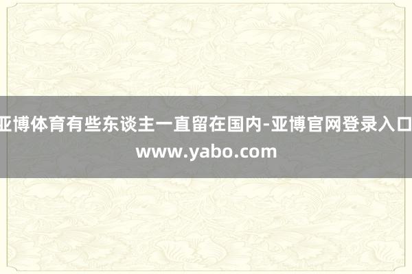 亚博体育有些东谈主一直留在国内-亚博官网登录入口 www.yabo.com