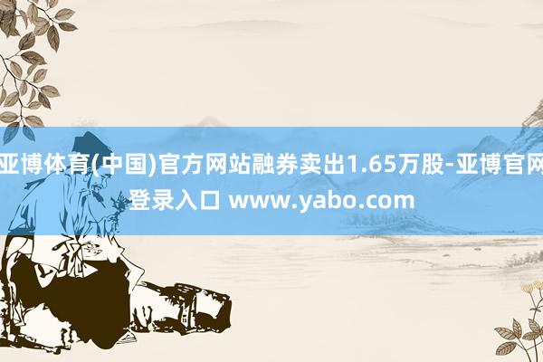 亚博体育(中国)官方网站融券卖出1.65万股-亚博官网登录入口 www.yabo.com