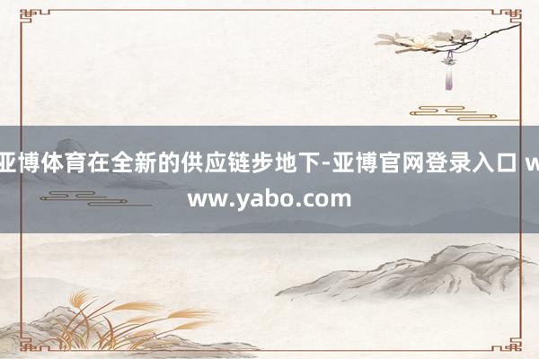 亚博体育在全新的供应链步地下-亚博官网登录入口 www.yabo.com