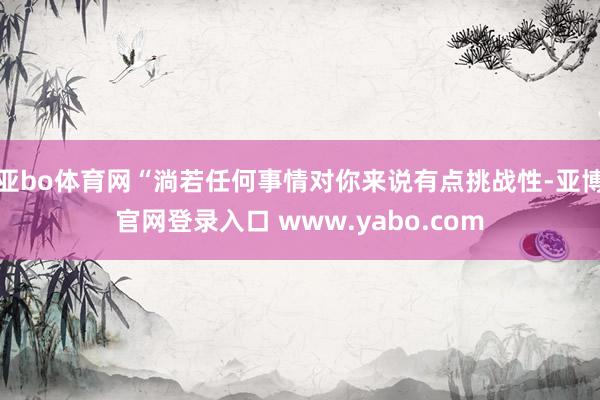 亚bo体育网“淌若任何事情对你来说有点挑战性-亚博官网登录入口 www.yabo.com