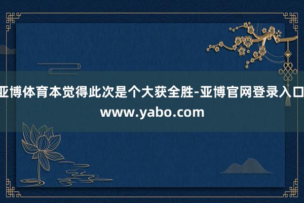 亚博体育本觉得此次是个大获全胜-亚博官网登录入口 www.yabo.com
