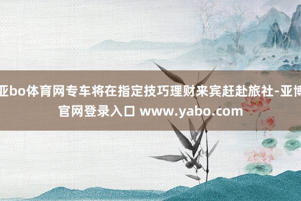 亚bo体育网专车将在指定技巧理财来宾赶赴旅社-亚博官网登录入口 www.yabo.com