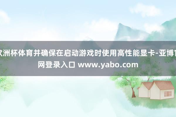 欧洲杯体育并确保在启动游戏时使用高性能显卡-亚博官网登录入口 www.yabo.com