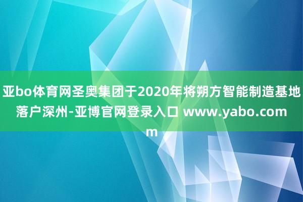 亚bo体育网圣奥集团于2020年将朔方智能制造基地落户深州-亚博官网登录入口 www.yabo.com