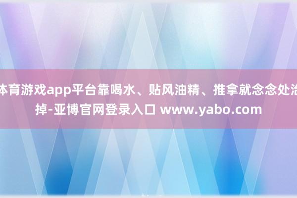 体育游戏app平台靠喝水、贴风油精、推拿就念念处治掉-亚博官网登录入口 www.yabo.com