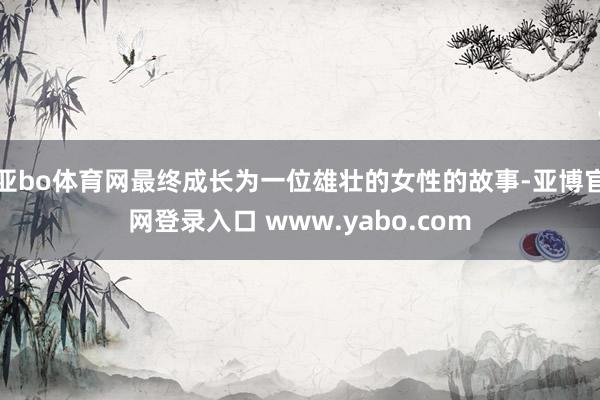 亚bo体育网最终成长为一位雄壮的女性的故事-亚博官网登录入口 www.yabo.com
