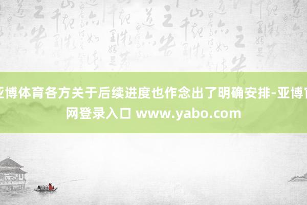 亚博体育各方关于后续进度也作念出了明确安排-亚博官网登录入口 www.yabo.com
