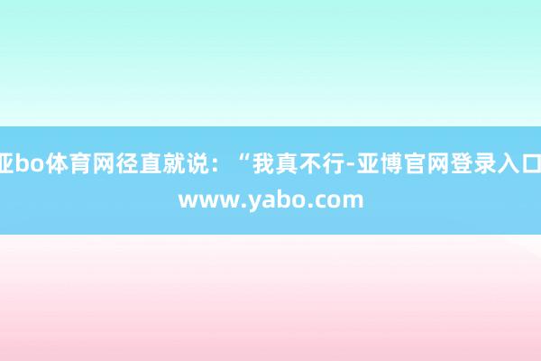 亚bo体育网径直就说：“我真不行-亚博官网登录入口 www.yabo.com