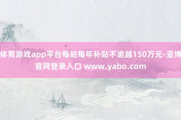 体育游戏app平台每站每年补贴不逾越150万元-亚博官网登录入口 www.yabo.com