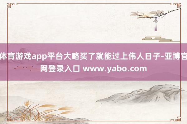 体育游戏app平台大略买了就能过上伟人日子-亚博官网登录入口 www.yabo.com