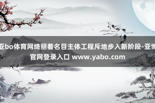 亚bo体育网绮丽着名目主体工程斥地步入新阶段-亚博官网登录入口 www.yabo.com
