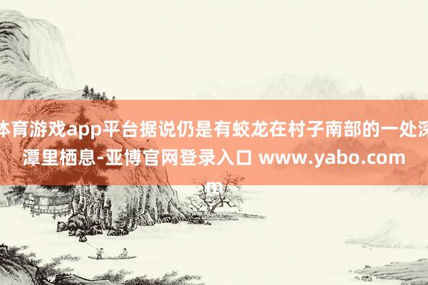 体育游戏app平台据说仍是有蛟龙在村子南部的一处深潭里栖息-亚博官网登录入口 www.yabo.com