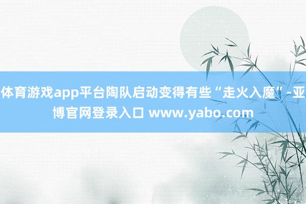 体育游戏app平台陶队启动变得有些“走火入魔”-亚博官网登录入口 www.yabo.com