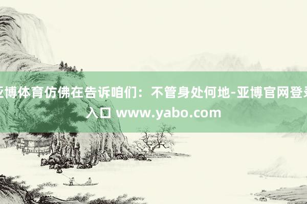 亚博体育仿佛在告诉咱们：不管身处何地-亚博官网登录入口 www.yabo.com